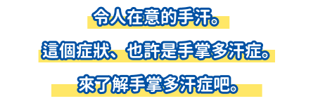 令人在意的手汗。這個症狀、也許是手掌多汗症。來了解手掌多汗症吧。